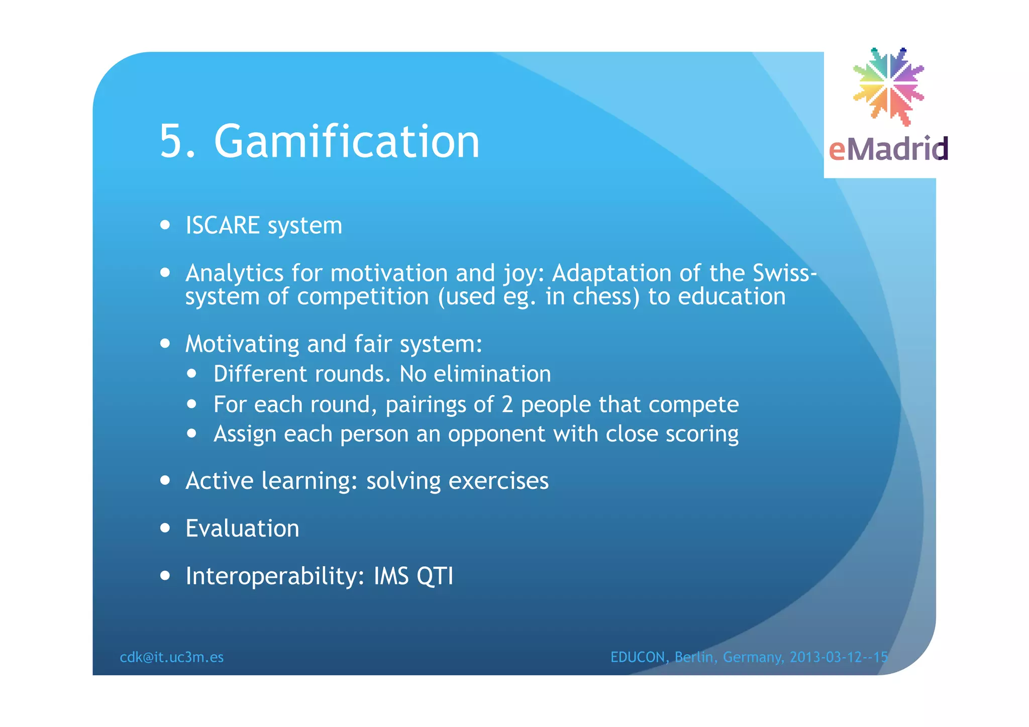 5. Gamification
       ISCARE system
       Analytics for motivation and joy: Adaptation of the Swiss-
        system of competition (used eg. in chess) to education
       Motivating and fair system:
          Different rounds. No elimination
          For each round, pairings of 2 people that compete
          Assign each person an opponent with close scoring

       Active learning: solving exercises
       Evaluation
       Interoperability: IMS QTI


cdk@it.uc3m.es                                 EDUCON, Berlin, Germany, 2013-03-12--15
 