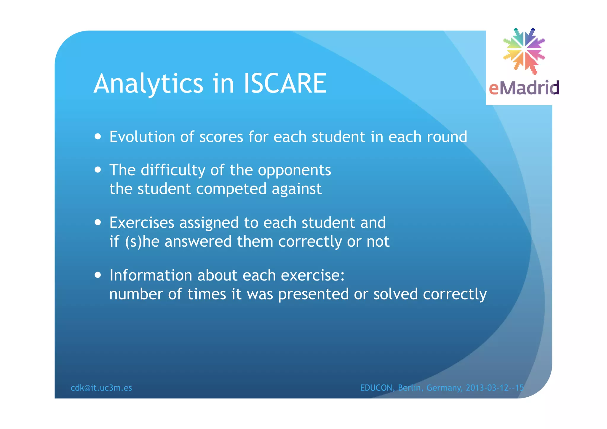 Analytics in ISCARE
       Evolution of scores for each student in each round

       The difficulty of the opponents
        the student competed against

       Exercises assigned to each student and
        if (s)he answered them correctly or not

       Information about each exercise:
        number of times it was presented or solved correctly




cdk@it.uc3m.es                            EDUCON, Berlin, Germany, 2013-03-12--15
 