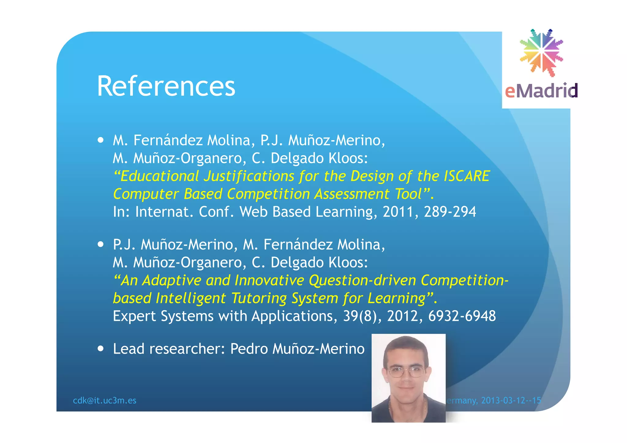 References
       M. Fernández Molina, P.J. Muñoz-Merino,
        M. Muñoz-Organero, C. Delgado Kloos:
        “Educational Justifications for the Design of the ISCARE
        Computer Based Competition Assessment Tool”.
        In: Internat. Conf. Web Based Learning, 2011, 289-294

       P.J. Muñoz-Merino, M. Fernández Molina,
        M. Muñoz-Organero, C. Delgado Kloos:
        “An Adaptive and Innovative Question-driven Competition-
        based Intelligent Tutoring System for Learning”.
        Expert Systems with Applications, 39(8), 2012, 6932-6948

       Lead researcher: Pedro Muñoz-Merino


cdk@it.uc3m.es                                EDUCON, Berlin, Germany, 2013-03-12--15
 