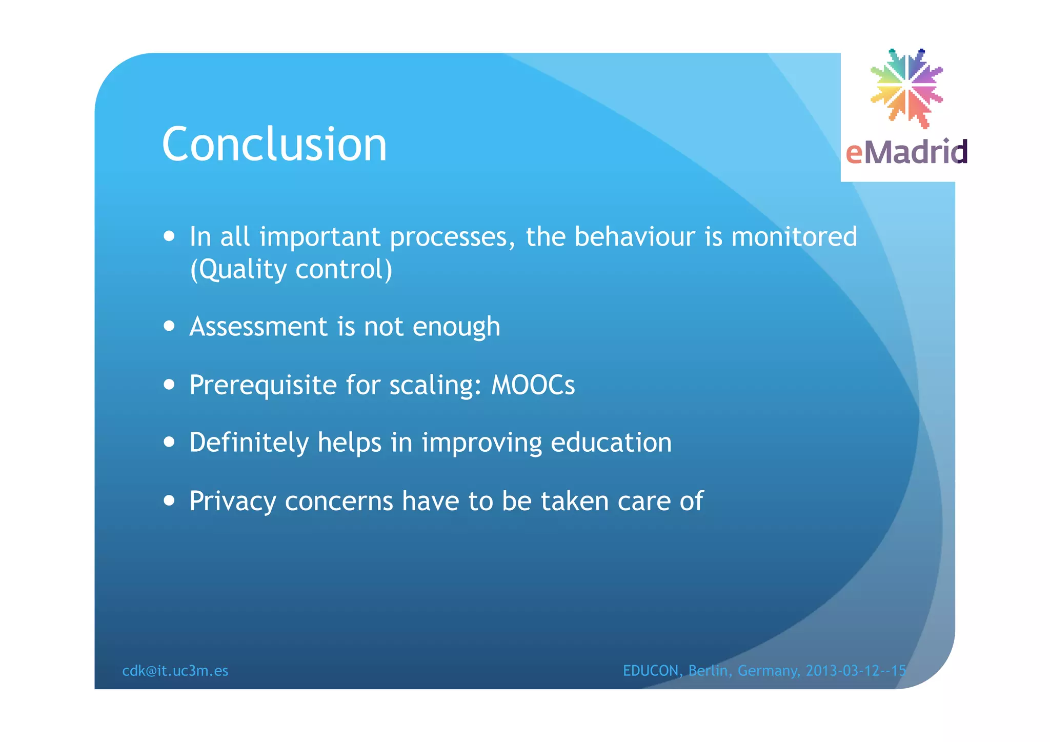 Conclusion
       In all important processes, the behaviour is monitored
        (Quality control)

       Assessment is not enough

       Prerequisite for scaling: MOOCs

       Definitely helps in improving education

       Privacy concerns have to be taken care of




cdk@it.uc3m.es                            EDUCON, Berlin, Germany, 2013-03-12--15
 