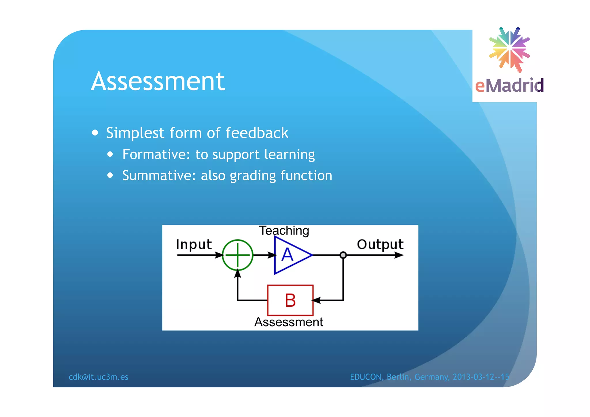 Assessment
       Simplest form of feedback
          Formative: to support learning
          Summative: also grading function


                               Teaching




                              Assessment



cdk@it.uc3m.es                                EDUCON, Berlin, Germany, 2013-03-12--15
 