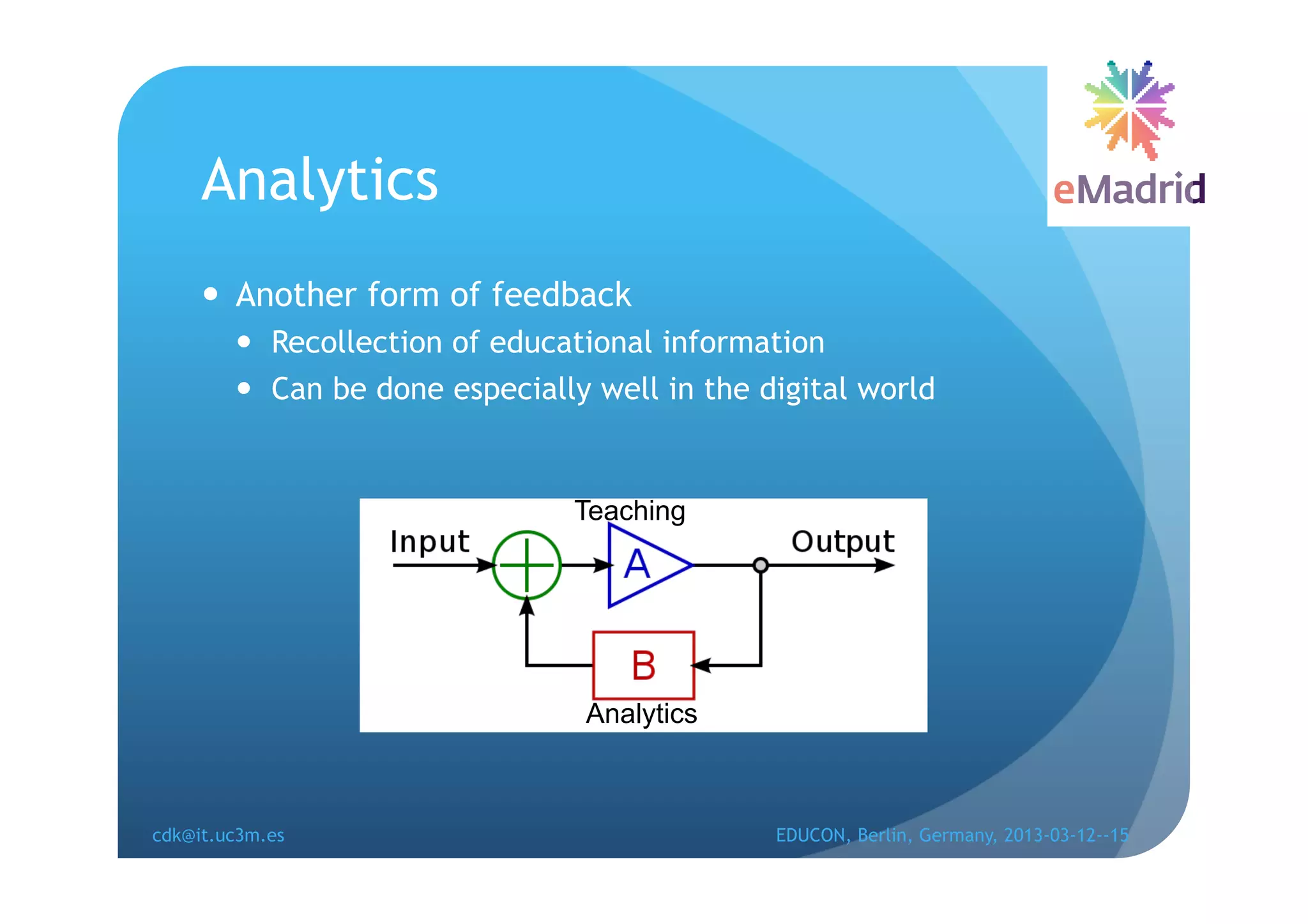 Analytics
       Another form of feedback
          Recollection of educational information
          Can be done especially well in the digital world


                                Teaching




                                 Analytics



cdk@it.uc3m.es                                 EDUCON, Berlin, Germany, 2013-03-12--15
 