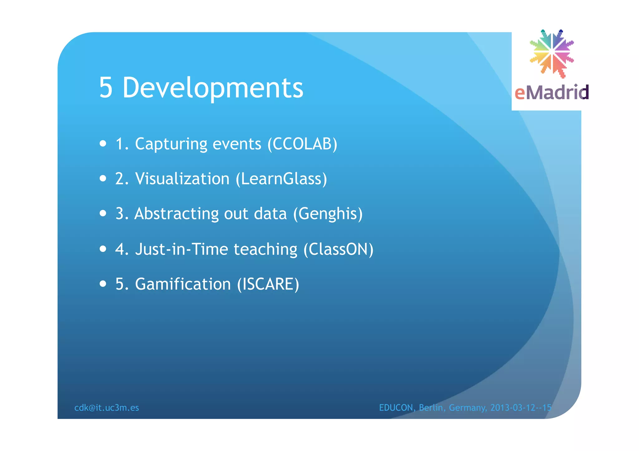 5 Developments
       1. Capturing events (CCOLAB)

       2. Visualization (LearnGlass)

       3. Abstracting out data (Genghis)

       4. Just-in-Time teaching (ClassON)

       5. Gamification (ISCARE)




cdk@it.uc3m.es                               EDUCON, Berlin, Germany, 2013-03-12--15
 