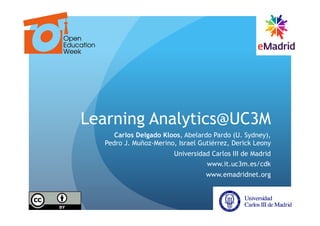 Learning Analytics@UC3M
     Carlos Delgado Kloos, Abelardo Pardo (U. Sydney),
  Pedro J. Muñoz-Merino, Israel Gutiérrez, Derick Leony
                        Universidad Carlos III de Madrid
                                  www.it.uc3m.es/cdk
                                  www.emadridnet.org
 