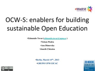 OCW-S: enablers for building
sustainable Open Education
       •Edmundo Tovar (edmundo.tovar@upm.es )
                   •Nelson Piedra
                   •Ana Dimovska
                  •Janeth Chicaiza




              •Berlin, March 14tth , 2013
               •GRUPO UPM GICAC
 