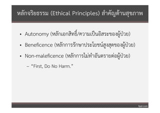 หลักจริยธรรม (Ethical Principles) สําคัญด้านสุขภาพ

 • Autonomy (หลักเอกสิทธิ์/ความเป็นอิสระของผู้ป่วย)
 • Beneficence (หลักการรักษาประโยชน์สูงสุดของผู้ป่วย)
 • Non-maleficence (หลักการไม่ทําอันตรายต่อผู้ป่วย)
    – “First, Do No Harm.”
 