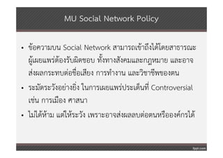 MU Social Network Policy

• ข้อความบน Social Network สามารถเข้าถึงได้โดยสาธารณะ
  ผู้เผยแพร่ต้องรับผิดชอบ ทั้งทางสังคมและกฎหมาย และอาจ
  ส่งผลกระทบต่อชื่อเสียง การทํางาน และวิชาชีพของตน
• ระมัดระวังอย่างยิ่ง ในการเผยแพร่ประเด็นที่ Controversial
  เช่น การเมือง ศาสนา
• ไม่ได้หาม แต่ให้ระวัง เพราะอาจส่งผลลบต่อตนหรือองค์กรได้
         ้
 