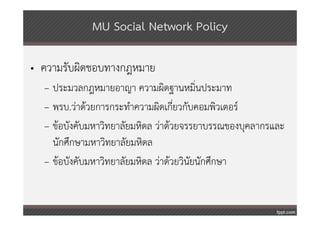 MU Social Network Policy

• ความรับผิดชอบทางกฎหมาย
  – ประมวลกฎหมายอาญา ความผิดฐานหมิ่นประมาท
  – พรบ.ว่าด้วยการกระทําความผิดเกียวกับคอมพิวเตอร์
                                    ่
  – ข้อบังคับมหาวิทยาลัยมหิดล ว่าด้วยจรรยาบรรณของบุคลากรและ
    นักศึกษามหาวิทยาลัยมหิดล
  – ข้อบังคับมหาวิทยาลัยมหิดล ว่าด้วยวินัยนักศึกษา
 