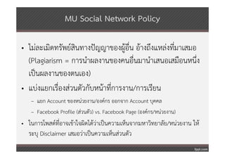 MU Social Network Policy

• ไม่ละเมิดทรัพย์สินทางปัญญาของผู้อื่น อ้างถึงแหล่งที่มาเสมอ
  (Plagiarism = การนําผลงานของคนอื่นมานําเสนอเสมือนหนึ่ง
  เป็นผลงานของตนเอง)
• แบ่งแยกเรื่องส่วนตัวกับหน้าที่การงาน/การเรียน
   – แยก Account ของหน่วยงาน/องค์กร ออกจาก Account บุคคล
   – Facebook Profile (ส่วนตัว) vs. Facebook Page (องค์กร/หน่วยงาน)
• ในการโพสต์ท่อาจเข้าใจผิดได้ว่าเป็นความเห็นจากมหาวิทยาลัย/หน่วยงาน ให้
               ี
  ระบุ Disclaimer เสมอว่าเป็นความเห็นส่วนตัว
 