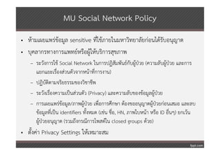 MU Social Network Policy
• ห้ามเผยแพร่ข้อมูล sensitive ที่ใช้ภายในมหาวิทยาลัยก่อนได้รับอนุญาต
• บุคลากรทางการแพทย์หรือผู้ให้บริการสุขภาพ
   – ระวังการใช้ Social Network ในการปฏิสมพันธ์กบผูป่วย (ความลับผู้ป่วย และการ
                                                 ั      ั ้
     แยกแยะเรื่องส่วนตัวจากหน้าที่การงาน)
   – ปฏิบัติตามจริยธรรมของวิชาชีพ
   – ระวังเรื่องความเป็นส่วนตัว (Privacy) และความลับของข้อมูลผู้ป่วย
   – การเผยแพร่ข้อมูล/ภาพผูป่วย เพื่อการศึกษา ต้องขออนุญาตผู้ป่วยก่อนเสมอ และลบ
                               ้
     ข้อมูลที่เป็น identifiers ทั้งหมด (เช่น ชื่อ, HN, ภาพใบหน้า หรือ ID อื่นๆ) ยกเว้น
     ผู้ป่วยอนุญาต (รวมถึงกรณีการโพสต์ใน closed groups ด้วย)
• ตั้งค่า Privacy Settings ให้เหมาะสม
 