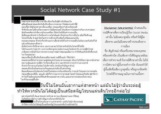 Social Network Case Study #1

                       Disclaimer (นพ.นวนรรน): นําเสนอเป็น
                     กรณีศึกษาเพื่อการเรียนรู้เรื่อง Social Media
                         เท่านั้น ไม่มีเจตนาดูหมิ่น หรือทําให้ผู้ใด
                       เสียหาย และไม่มีเจตนาสร้างประเด็นทาง
                                           การเมือง
                       ชื่อ สัญลักษณ์ หรือเครื่องหมายของบุคคล
                     หรือองค์กรใด เป็นเพียงการให้ข้อมูลแวดล้อม
                     เพื่อการทําความเข้าใจกรณีศึกษาเท่านั้น ไม่ใช่
                      การใส่ความว่าผู้นั้นกระทําการใด อันจะทําให้
                      ผู้นั้นเสียชื่อเสียง ถูกดูหมิ่น หรือถูกเกลียดชัง
                          โปรดใช้วิจารณญาณในการอ่านเนื้อหา
 