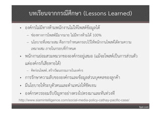 บทเรียนจากกรณีศกษา (Lessons Learned)
                     ึ
• องค์กรไม่มีทางห้ามพนักงานไม่ให้โพสต์ข้อมูลได้
     – ช่องทางการโพสต์มีมากมาย ไม่มีทางห้ามได้ 100%
     – นโยบายที่เหมาะสม คือการกําหนดกรอบไว้ให้พนักงานโพสต์ได้ตามความ
       เหมาะสม ภายในกรอบที่กําหนด
• พนักงานย่อมสวมหมวกขององค์กรอยู่เสมอ (แม้จะโพสต์เป็นการส่วนตัว
  แต่องค์กรก็เสียหายได้)
     – คิดก่อนโพสต์, สร้างวัฒนธรรมภายในองค์กร
• การรักษาความลับขององค์กรและข้อมูลส่วนบุคคลของลูกค้า
• มีนโยบายให้ระบุตัวตนและตําแหน่งให้ชัดเจน
• องค์กรควรยอมรับปัญหาอย่างตรงไปตรงมาและทันท่วงที
http://www.siamintelligence.com/social-media-policy-cathay-pacific-case/
 