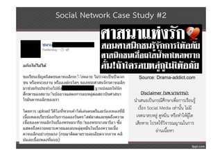 Social Network Case Study #2




                     Source: Drama-addict.com


                        Disclaimer (นพ.นวนรรน):
                   นําเสนอเป็นกรณีศึกษาเพื่อการเรียนรู้
                      เรื่อง Social Media เท่านั้น ไม่มี
                     เจตนาลบหลู่ ดูหมิ่น หรือทําให้ผู้ใด
                    เสียหาย โปรดใช้วิจารณญาณในการ
                                 อ่านเนื้อหา
 