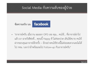 Social Media กับความลับของผู้ปวย
                                        ่


   ข้อความจริง บน

• "อาจารย์ครับ เมื่อวาน ผมออก OPD เจอ คุณ... คนไข้... ที่อาจารย์ผ่าไป
  แล้ว มา ฉายรังสีต่อที่... ตอนนี้ Happy ดี ไม่คอยปวด เดินได้สบาย คนไข้
                                                ่
  ฝากขอบคุณอาจารย์อกครั้ง -- อีกอย่างคนไข้ช่วงนี้ไม่ค่อยสะดวกเลยไม่ได้
                         ี
  ไป กทม. บอกว่าถ้าพร้อมจะไป Follow-up กับอาจารย์ครับ"
 