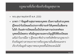 กฎหมายที่เกี่ยวข้องกับข้อมูลสุขภาพ

• พรบ.สุขภาพแห่งชาติ พ.ศ. 2550
• มาตรา 7 ข้อมูลด้านสุขภาพของบุคคล เป็นความลับส่วนบุคคล
  ผู้ใดจะนําไปเปิดเผยในประการที่น่าจะทําให้บุคคลนั้นเสียหาย
  ไม่ได้ เว้นแต่การเปิดเผยนั้นเป็นไปตามความประสงค์ของ
  บุคคลนั้นโดยตรง หรือมีกฎหมายเฉพาะบัญญัติให้ต้องเปิดเผย
  แต่ไม่วาในกรณีใด ๆ ผู้ใดจะอาศัยอํานาจหรือสิทธิตามกฎหมายว่า
          ่
  ด้วยข้อมูลข่าวสารของราชการหรือกฎหมายอืนเพื่อขอเอกสาร
                                             ่
  เกี่ยวกับข้อมูลด้านสุขภาพของบุคคลที่ไม่ใช่ของตนไม่ได้
 