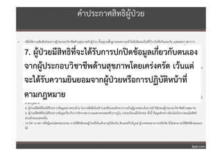คําประกาศสิทธิผู้ป่วย

•   เพื่อให้ความสัมพันธ์ระหว่างผู้ประกอบวิชาชีพด้านสุขภาพกับผู้ป่วย ตั้งอยู่บนพื้นฐานของความเข้าใจอันดีและเป็นที่ไว้วางใจซึ่งกันและกัน แพทยสภา สภาการ
    พยาบาล สภาเภสัชกรรม ทันตแพทยสภา คณะกรรมการควบคุมการประกอบโรคศิลปะ จึงได้รวมกันออกประกาศรับรองสิทธิของผู้ป่วยไว ้ดังต่อไปนี้
                                                                                                 ่
    7. ผู้ป่วยมีสิทธิท่จะได้รับการปกปิดข้อมูลเกี่ยวกับตนเอง
                       ี
    1. ผู้ป่วยทุกคนมีสิทธิพื้นฐานที่จะได้รับบริการด้านสุขภาพ ตามที่บัญญัติไว้ในรัฐธรรมนูญ
    2. ผู้ป่วยมีสิทธิที่จะได้รับบริการจากผู้ประกอบวิชาชีพด้านสุขภาพโดยไม่มการเลือกปฏิบัติ เนื่องจากความแตกต่างด้านฐานะ เชื้อชาติ สัญชาติ ศาสนา สังคม ลัทธิ
                                                                              ี

    จากผู้ประกอบวิชาชีพด้านสุขภาพโดยเคร่งครัด เว้นแต่
    การเมือง เพศ อายุ และ ลักษณะของความเจ็บป่วย
    3. ผู้ป่วยที่ขอรับบริการด้านสุขภาพมีสิทธิที่จะได้รับทราบข้อมูลอย่างเพียงพอ และเข้าใจชัดเจน จากผู้ประกอบวิชาชีพด้านสุขภาพเพื่อให้ผู้ป่วยสามารถเลือกตัดสินใจ
    ในการยินยอมหรือไม่ยินยอมให้ผู้ประกอบวิชาชีพด้านสุขภาพปฏิบติต่อตน เว้นแต่เป็นการช่วยเหลือรีบด่วนหรือ จําเป็น
                                                                       ั

    จะได้รับความยินยอมจากผู้ป่วยหรือการปฏิบัติหน้าที่
    4. ผู้ป่วยที่อยู่ในภาวะเสี่ยงอันตรายถึงชีวิต มีสทธิที่จะได้รบการช่วยเหลือรีบด่วนจากผู้ประกอบวิชาชีพด้านสุขภาพโดยทันทีตามความจําเป็นแก่กรณี โดยไม่คํานึงว่า
    ผู้ปวยจะร้อง ขอความช่วยเหลือหรือไม่
        ่
                                                    ิ           ั

    5. ผู้ป่วยมีสิทธิที่จะได้รับทราบชื่อ สกุล และประเภทของผู้ประกอบวิชาชีพด้านสุขภาพที่เป็น ผู้ให้บริการแก่ตน
    ตามกฎหมาย
    6. ผู้ป่วยมีสิทธิที่จะขอความเห็นจากผู้ประกอบวิชาชีพด้านสุขภาพอื่น ที่มิได้เป็นผู้ให้บริ การแก่ตน และมีสิทธิในการขอเปลี่ยนผู้ให้บริการ และสถานบริการได้
    7. ผู้ปวยมีสิทธิที่จะได้รับการปกปิดข้อมูลเกี่ยวกับตนเอง จากผู้ประกอบวิชาชีพด้านสุขภาพโดยเคร่งครัด เว้นแต่จะได้รับความยินยอมจากผู้ป่วยหรือการปฏิบัติหน้าที่
             ่
    ตามกฎหมาย
    8. ผู้ป่วยมีสิทธิที่จะได้รับทราบข้อมูลอย่างครบถ้วน ในการตัดสินใจเข้าร่วมหรือถอนตัวจากการเป็นผู้ถูกทดลองในการทําวิจัยของผู้ประกอบวิชาชีพด้านสุขภาพ
    9. ผู้ปวยมีสทธิที่จะได้รบทราบข้อมูลเกี่ยวกับการรักษาพยาบาลเฉพาะของตนที่ปรากฏใน เวชระเบียนเมื่อร้องขอ ทั้งนี้ ข้อมูลดังกล่าวต้องไม่เป็นการละเมิดสิทธิ
            ่ ิ                ั
    ส่วนตัวของบุคคลอื่น
    10.บิดา มารดา หรือผู้แทนโดยชอบธรรม อาจใช้สิทธิแทนผู้ป่วยที่เป็นเด็กอายุยังไม่เกิน สิบแปดปีบริบูรณ์ ผู้บกพร่องทางกายหรือจิต ซึ่งไม่สามารถใช้สิทธิด้วยตนเอง
    ได้
 