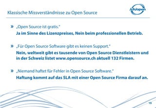 Klassische Missverständnisse zu Open Source

    „Open Source ist gratis.“
    Ja im Sinne des Lizenzpreises, Nein beim professionellen Betrieb.

    „Für Open Source Software gibt es keinen Support.“
    Nein, weltweit gibt es tausende von Open Source Dienstleistern und
    in der Schweiz listet www.opensource.ch aktuell 132 Firmen.

    „Niemand haftet für Fehler in Open Source Software.“
    Haftung kommt auf das SLA mit einer Open Source Firma darauf an.




                                                                        10
 