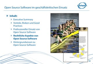 Open Source Software im geschäftskritischen Einsatz

    Inhalt:
       Executive Summary
       Vorteile, Risiken und Good
       Practices
       Professioneller Einsatz von
       Open Source Software
       Rechtliche Aspekte von
       Open Source Software
       Hintergrundwissen zu
       Open Source Software




                                                      14
 