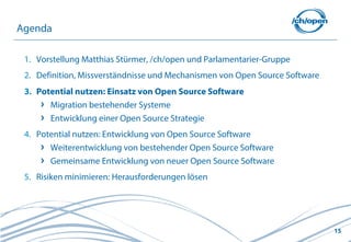 Agenda

 1. Vorstellung Matthias Stürmer, /ch/open und Parlamentarier-Gruppe
 2. Definition, Missverständnisse und Mechanismen von Open Source Software
 3. Potential nutzen: Einsatz von Open Source Software
       Migration bestehender Systeme
       Entwicklung einer Open Source Strategie
 4. Potential nutzen: Entwicklung von Open Source Software
       Weiterentwicklung von bestehender Open Source Software
       Gemeinsame Entwicklung von neuer Open Source Software
 5. Risiken minimieren: Herausforderungen lösen




                                                                             15
 