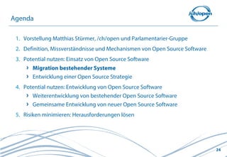 Agenda

 1. Vorstellung Matthias Stürmer, /ch/open und Parlamentarier-Gruppe
 2. Definition, Missverständnisse und Mechanismen von Open Source Software
 3. Potential nutzen: Einsatz von Open Source Software
       Migration bestehender Systeme
       Entwicklung einer Open Source Strategie
 4. Potential nutzen: Entwicklung von Open Source Software
       Weiterentwicklung von bestehender Open Source Software
       Gemeinsame Entwicklung von neuer Open Source Software
 5. Risiken minimieren: Herausforderungen lösen




                                                                             24
 