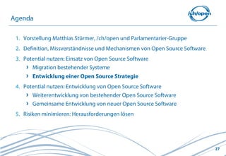 Agenda

 1. Vorstellung Matthias Stürmer, /ch/open und Parlamentarier-Gruppe
 2. Definition, Missverständnisse und Mechanismen von Open Source Software
 3. Potential nutzen: Einsatz von Open Source Software
       Migration bestehender Systeme
       Entwicklung einer Open Source Strategie
 4. Potential nutzen: Entwicklung von Open Source Software
       Weiterentwicklung von bestehender Open Source Software
       Gemeinsame Entwicklung von neuer Open Source Software
 5. Risiken minimieren: Herausforderungen lösen




                                                                             27
 
