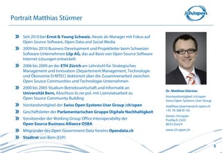 Portrait Matthias Stürmer

    Seit 2010 bei Ernst & Young Schweiz. Heute als Manager mit Fokus auf
    Open Source Software, Open Data und Social Media
    2009 bis 2010 Business Development und Projektleiter beim Schweizer
    Software-Unternehmen Liip AG, das auf Basis von Open Source Software
    Internet-Lösungen entwickelt
    2006 bis 2009 an der ETH Zürich am Lehrstuhl für Strategisches
    Management und Innovation (Departement Management, Technologie
    und Ökonomie D-MTEC) doktoriert über die Zusammenarbeit zwischen
    Open Source Communities und Technologie-Unternehmen
    2000 bis 2005 Studium Betriebswirtschaft und Informatik an
                                                                           Dr. Matthias Stürmer
    Universität Bern, Abschluss lic.rer.pol. mit Lizenziatsarbeit zu
                                                                           Vorstandsmitglied /ch/open
    Open Source Community Building
                                                                           Swiss Open Systems User Group
    Vorstandsmitglied der Swiss Open Systems User Group /ch/open           matthias.stuermer@ch-open.ch
                                                                           +41 76 368 81 65
    Geschäftsleiter der Parlamentarischen Gruppe Digitale Nachhaltigkeit
                                                                           Verein /ch/open
    Vorsitzender der Working Group Office Interoperability der             Postfach 2322
    Open Source Business Alliance OSBA                                     8033 Zürich
    Mitgründer des Open Government Data Vereins Opendata.ch                www.ch-open.ch

    Stadtrat von Bern (EVP)
                                                                                                           3
 