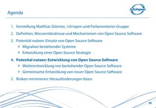 Agenda

 1. Vorstellung Matthias Stürmer, /ch/open und Parlamentarier-Gruppe
 2. Definition, Missverständnisse und Mechanismen von Open Source Software
 3. Potential nutzen: Einsatz von Open Source Software
       Migration bestehender Systeme
       Entwicklung einer Open Source Strategie
 4. Potential nutzen: Entwicklung von Open Source Software
       Weiterentwicklung von bestehender Open Source Software
       Gemeinsame Entwicklung von neuer Open Source Software
 5. Risiken minimieren: Herausforderungen lösen




                                                                             30
 
