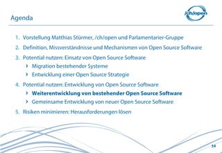 Agenda

 1. Vorstellung Matthias Stürmer, /ch/open und Parlamentarier-Gruppe
 2. Definition, Missverständnisse und Mechanismen von Open Source Software
 3. Potential nutzen: Einsatz von Open Source Software
       Migration bestehender Systeme
       Entwicklung einer Open Source Strategie
 4. Potential nutzen: Entwicklung von Open Source Software
       Weiterentwicklung von bestehender Open Source Software
       Gemeinsame Entwicklung von neuer Open Source Software
 5. Risiken minimieren: Herausforderungen lösen




                                                                             34
 