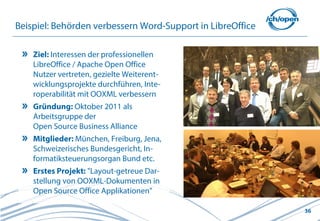 Beispiel: Behörden verbessern Word-Support in LibreOffice

    Ziel: Interessen der professionellen
    LibreOffice / Apache Open Office
    Nutzer vertreten, gezielte Weiterent-
    wicklungsprojekte durchführen, Inte-
    roperabilität mit OOXML verbessern
    Gründung: Oktober 2011 als
    Arbeitsgruppe der
    Open Source Business Alliance
    Mitglieder: München, Freiburg, Jena,
    Schweizerisches Bundesgericht, In-
    formatiksteuerungsorgan Bund etc.
    Erstes Projekt: "Layout-getreue Dar-
    stellung von OOXML-Dokumenten in
    Open Source Office Applikationen"

                                                            36
 