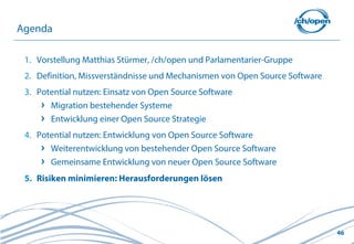 Agenda

 1. Vorstellung Matthias Stürmer, /ch/open und Parlamentarier-Gruppe
 2. Definition, Missverständnisse und Mechanismen von Open Source Software
 3. Potential nutzen: Einsatz von Open Source Software
       Migration bestehender Systeme
       Entwicklung einer Open Source Strategie
 4. Potential nutzen: Entwicklung von Open Source Software
       Weiterentwicklung von bestehender Open Source Software
       Gemeinsame Entwicklung von neuer Open Source Software
 5. Risiken minimieren: Herausforderungen lösen




                                                                             46
 