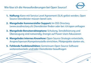 Wie löse ich die Herausforderungen bei Open Source?

 1. Haftung: Kann mit Service Level Agreement (SLA) gelöst werden, Open
    Source Dienstleister müssen bereit sein.
 2. Mangelnder kommerzieller Support: Im OSS Directory
    (www.ossdirectory.ch) Dienstleister finden oder bei /ch/open anfragen
 3. Mangelnde Benutzeraktzeptanz: Schulung, Sensibilisierung und
    Überzeugung sind notwendig, Energie auf Power Users fokussieren
 4. Mangelndes internes Knowhow: Open Source Strategie entwickeln,
    Ansprechperson/Kompetenzstelle einrichten, Pilotprojekte starten etc.
 5. Fehlende Funktionalitäten: Gemeinsam Open Source Software
    weiterentwickeln und/oder Dienstleister beauftragen



                                                                            48
 