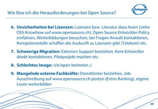 Wie löse ich die Herausforderungen bei Open Source?

 6. Unsicherheiten bei Lizenzen: Lizenzen bzw. Literatur dazu lesen (siehe
    OSS Knowhow auf www.opensource.ch), Open Source Entwickler-Policy
    einführen, Weiterbildungen besuchen, bei Fragen Anwalt kontaktieren,
    Kompetenzstelle schaffen die Auskunft zu Lizenzen gibt (Telekom) etc.
 7. Schwierige Migration: Externen Support beiziehen, Kern-Entwickler
    direkt kontaktieren, Pilotprojekt machen etc.
 8. Schlechtes Image: /ch/open beitreten ;)
 9. Mangelnde externe Fachkräfte: Dienstleister beiziehen, Job-
    Ausschreibung auf www.opensource.ch posten (Entris Banking), eigene
    Leute weiterbilden



                                                                             49
 