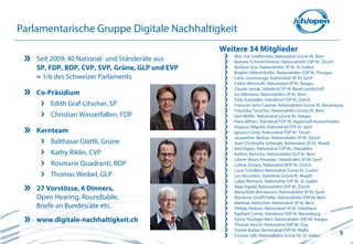 Parlamentarische Gruppe Digitale Nachhaltigkeit
                                                 Weitere 34 Mitglieder
                                                    Alec von Graffenried, Nationalrat Grüne Kt. Bern
    Seit 2009: 40 National- und Ständeräte aus      Barbara Schmid-Federer, Nationalrätin CVP Kt. Zürich
    SP, FDP, BDP, CVP, SVP, Grüne, GLP und EVP      Barbara Gysi, Nationalrätin SP Kt. St. Gallen
                                                    Brigitte Häberli-Koller, Nationalrätin CVP Kt. Thurgau
    = 1/6 des Schweizer Parlaments                  Carlo Sommaruga, Nationalrat SP Kt. Genf
                                                    Cédric Wermuth, Nationalrat SP Kt. Aargau
                                                    Claude Janiak, Ständerat SP Kt. Basel-Landschaft
    Co-Präsidium                                    Evi Allemann, Nationalrätin SP Kt. Bern
                                                    Felix Gutzwiller, Ständerat FDP Kt. Zürich
        Edith Graf-Litscher, SP                     Francine John-Calame, Nationalrätin Grüne Kt. Neuenburg
                                                    Franziska Teuscher, Nationalrätin Grüne Kt. Bern
        Christian Wasserfallen, FDP                 Geri Müller, Nationalrat Grüne Kt. Aargau
                                                    Hans Altherr, Ständerat FDP Kt. Appenzell Ausserrhoden
                                                    Hugues Hiltpold, Nationalrat FDP Kt. Genf
    Kernteam                                        Ignazio Cassis, Nationalrat FDP Kt. Tessin
                                                    Jacqueline Badran, Nationalrätin SP Kt. Zürich
        Balthasar Glättli, Grüne                    Jean Christophe Schwaab, Nationalrat SP Kt. Waadt
                                                    Karl Vogler, Nationalrat CVP Kt. Obwalden
        Kathy Riklin, CVP                           Kathrin Bertschy, Nationalrätin GLP Kt. Bern
                                                    Liliane Maury Pasquier, Ständerätin SP Kt. Genf
        Rosmarie Quadranti, BDP                     Lothar Ziörjen, Nationalrat BDP Kt. Zürich
                                                    Louis Schelbert, Nationalrat Grüne Kt. Luzern
        Thomas Weibel, GLP                          Luc Recordon, Ständerat Grüne Kt. Waadt
                                                    Lukas Reimann, Nationalrat SVP Kt. St. Gallen
    27 Vorstösse, 6 Dinners,                        Maja Ingold, Nationalrätin EVP Kt. Zürich
                                                    Maria Roth-Bernasconi, Nationalrätin SP Kt. Genf
    Open Hearing, Roundtable,                       Marianne Streiff-Feller, Nationalrätin EVP Kt. Bern
                                                    Matthias Aebischer, Nationalrat SP Kt. Bern
    Briefe an Bundesräte etc.                       Philipp Hadorn, Nationalrat SP Kt. Solothurn
                                                    Raphaël Comte, Ständerat FDP Kt. Neuenburg
    www.digitale-nachhaltigkeit.ch                  Sylvia Flückiger-Bäni, Nationalrätin SVP Kt. Aargau
                                                    Thomas Aeschi, Nationalrat SVP Kt. Zug
                                                    Yannik Buttet, Nationalrat CVP Kt. Wallis
                                                    Yvonne Gilli, Nationalrätin Grüne Kt. St. Gallen       5
 