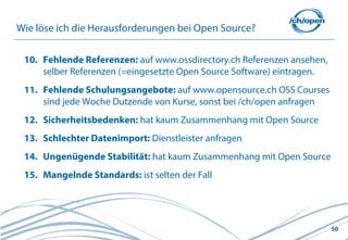 Wie löse ich die Herausforderungen bei Open Source?

 10. Fehlende Referenzen: auf www.ossdirectory.ch Referenzen ansehen,
     selber Referenzen (=eingesetzte Open Source Software) eintragen.
 11. Fehlende Schulungsangebote: auf www.opensource.ch OSS Courses
     sind jede Woche Dutzende von Kurse, sonst bei /ch/open anfragen
 12. Sicherheitsbedenken: hat kaum Zusammenhang mit Open Source
 13. Schlechter Datenimport: Dienstleister anfragen
 14. Ungenügende Stabilität: hat kaum Zusammenhang mit Open Source
 15. Mangelnde Standards: ist selten der Fall




                                                                        50
 