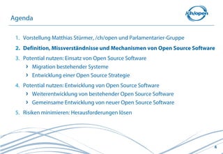 Agenda

 1. Vorstellung Matthias Stürmer, /ch/open und Parlamentarier-Gruppe
 2. Definition, Missverständnisse und Mechanismen von Open Source Software
 3. Potential nutzen: Einsatz von Open Source Software
       Migration bestehender Systeme
       Entwicklung einer Open Source Strategie
 4. Potential nutzen: Entwicklung von Open Source Software
       Weiterentwicklung von bestehender Open Source Software
       Gemeinsame Entwicklung von neuer Open Source Software
 5. Risiken minimieren: Herausforderungen lösen




                                                                         6
 