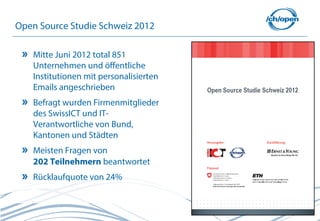 Open Source Studie Schweiz 2012

   Mitte Juni 2012 total 851
   Unternehmen und öffentliche
   Institutionen mit personalisierten
   Emails angeschrieben
   Befragt wurden Firmenmitglieder
   des SwissICT und IT-
   Verantwortliche von Bund,
   Kantonen und Städten
   Meisten Fragen von
   202 Teilnehmern beantwortet
   Rücklaufquote von 24%


                                        7
 