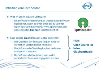 Definition von Open Source

    Was ist Open Source Software?
       Ein Software-Produkt wird als Open Source Software
       bezeichnet, wenn es unter einer der 69 von der
       Open Source Initiative (OSI, www.opensource.org)
       abgesegneten Lizenzen veröffentlicht ist.


    Eine solche Lizenz besagt unter anderem:
       Der Quelltext der Software liegt in einer für        Fazit:
       Menschen verständlichen Form vor.                    Open Source ist
       Die Software darf beliebig kopiert, verbreitet       keine
       und genutzt werden.                                  Glaubensfrage!
       Die Software darf verändert und in der
       veränderten Form weitergegeben werden.

                                                                              9
 