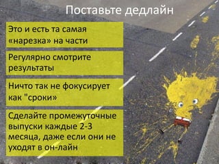 Поставьте	дедлайн
Это	и	есть	та	самая	
«нарезка»	на	части
Регулярно	смотрите	
результаты
Ничто	так	не	фокусирует	
как	"сроки»
Сделайте	промежуточные	
выпуски	каждые	2-3	
месяца,	даже	если	они	не	
уходят	в	он-лайн
 