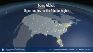 Going Global:
                         Opportunities for the Atlanta Region




Metropolitan Policy Program                  GCI Export Roundtable - Atlanta, GA / March 19, 2013
at BROOKINGS
                                                                                                    1
 