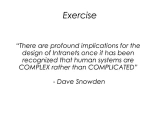 Exercise


“There are profound implications for the
  design of Intranets once it has been
  recognized that human systems are
 COMPLEX rather than COMPLICATED”

           - Dave Snowden
 