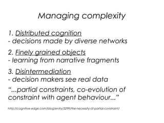 Managing complexity

1. Distributed cognition
- decisions made by diverse networks
2. Finely grained objects
- learning from narrative fragments
3. Disintermediation
- decision makers see real data
“...partial constraints, co-evolution of
constraint with agent behaviour...”
http://cognitive-edge.com/blog/entry/3299/the-necessity-of-partial-constraint/
 
