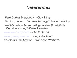 References

“Here Comes Everybody” - Clay Shirky
“The Intranet as a Complex Ecology” - Dave Snowden
“Multi-Ontology Sensemaking - A New Simplicity in
  Decision Making”- Dave Snowden
www.wirearchy.com - John Husband
www.gapingvoid.com - Hugh MacLeod
Coursera: Gamification – Prof. Kevin Werbach
 