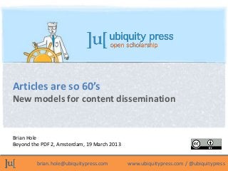 Articles are so 60’s
New models for content dissemination


Brian Hole
Beyond the PDF 2, Amsterdam, 19 March 2013


         brian.hole@ubiquitypress.com        www.ubiquitypress.com / @ubiquitypress
 