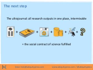 The next step

 The ultrajournal: all research outputs in one place, intermixable



        +                  +          +          +          +

             = the social contract of science fulfilled




       brian.hole@ubiquitypress.com   www.ubiquitypress.com / @ubiquitypress
 