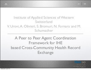 Institute of Applied Sciences of Western
                                  Switzerland
             V. Urovi, A. Olivieri, S. Bromuri, N. Fornara and M.
                                  Schumacher

                         A Peer to Peer Agent Coordination
                                 Framework for IHE
                       based Cross-Community Health Record
                                     Exchange


vendredi, 5 avril 13
 