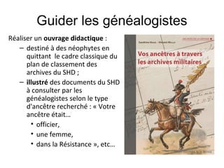 Guider les généalogistes
Réaliser un ouvrage didactique :
– destiné à des néophytes en
quittant le cadre classique du
plan de classement des
archives du SHD ;
– illustré des documents du SHD
à consulter par les
généalogistes selon le type
d'ancêtre recherché : « Votre
ancêtre était…
• officier,
• une femme,
• dans la Résistance », etc…

 