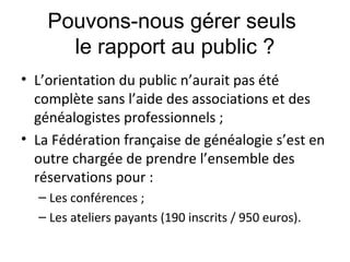 Pouvons-nous gérer seuls
le rapport au public ?
• L’orientation du public n’aurait pas été
complète sans l’aide des associations et des
généalogistes professionnels ;
• La Fédération française de généalogie s’est en
outre chargée de prendre l’ensemble des
réservations pour :
– Les conférences ;
– Les ateliers payants (190 inscrits / 950 euros).

 