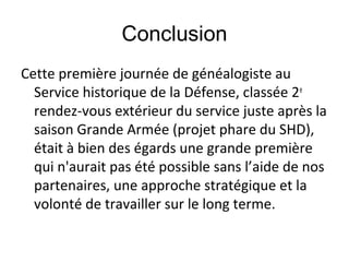 Conclusion
Cette première journée de généalogiste au
Service historique de la Défense, classée 2e
rendez-vous extérieur du service juste après la
saison Grande Armée (projet phare du SHD),
était à bien des égards une grande première
qui n'aurait pas été possible sans l’aide de nos
partenaires, une approche stratégique et la
volonté de travailler sur le long terme.

 