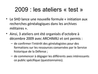2009 : les ateliers « test »
• Le SHD lance une nouvelle formule « initiation aux
recherches généalogiques dans les archives
militaires ».
• Ainsi, 3 ateliers ont été organisés d’octobre à
décembre 2009 avec ARCHIMILI et ont permis :
– de confirmer l'intérêt des généalogistes pour des
formations sur les ressources conservées par le Service
historique de la Défense ;
– de commencer à dégager les différents axes intéressants
ce public spécifique (questionnaires).

 