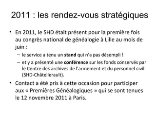 2011 : les rendez-vous stratégiques
• En 2011, le SHD était présent pour la première fois
au congrès national de généalogie à Lille au mois de
juin :
– le service a tenu un stand qui n’a pas désempli !
– et y a présenté une conférence sur les fonds conservés par
le Centre des archives de l'armement et du personnel civil
(SHD-Châtellerault).

• Contact a été pris à cette occasion pour participer
aux « Premières Généalogiques » qui se sont tenues
le 12 novembre 2011 à Paris.

 
